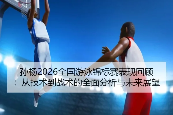 孙杨2026全国游泳锦标赛表现回顾：从技术到战术的全面分析与未来展望